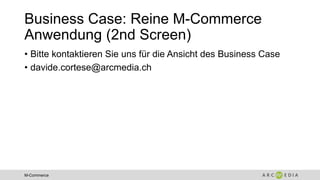 M-Commerce
Business Case: Reine M-Commerce
Anwendung (2nd Screen)
• Bitte kontaktieren Sie uns für die Ansicht des Business Case
• davide.cortese@arcmedia.ch
 