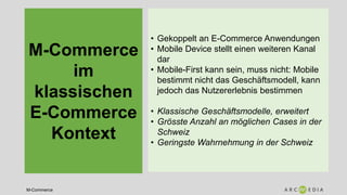M-Commerce
M-Commerce
im
klassischen
E-Commerce
Kontext
• Gekoppelt an E-Commerce Anwendungen
• Mobile Device stellt einen weiteren Kanal
dar
• Mobile-First kann sein, muss nicht: Mobile
bestimmt nicht das Geschäftsmodell, kann
jedoch das Nutzererlebnis bestimmen
• Klassische Geschäftsmodelle, erweitert
• Grösste Anzahl an möglichen Cases in der
Schweiz
• Geringste Wahrnehmung in der Schweiz
 