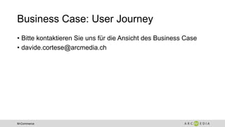 M-Commerce
Business Case: User Journey
• Bitte kontaktieren Sie uns für die Ansicht des Business Case
• davide.cortese@arcmedia.ch
 