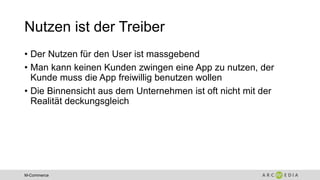 M-Commerce
Nutzen ist der Treiber
• Der Nutzen für den User ist massgebend
• Man kann keinen Kunden zwingen eine App zu nutzen, der
Kunde muss die App freiwillig benutzen wollen
• Die Binnensicht aus dem Unternehmen ist oft nicht mit der
Realität deckungsgleich
 