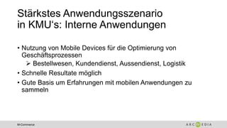 M-Commerce
Stärkstes Anwendungsszenario
in KMU‘s: Interne Anwendungen
• Nutzung von Mobile Devices für die Optimierung von
Geschäftsprozessen
 Bestellwesen, Kundendienst, Aussendienst, Logistik
• Schnelle Resultate möglich
• Gute Basis um Erfahrungen mit mobilen Anwendungen zu
sammeln
 