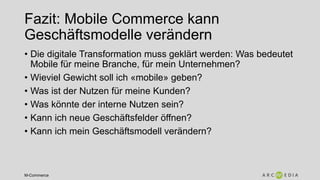 M-Commerce
Fazit: Mobile Commerce kann
Geschäftsmodelle verändern
• Die digitale Transformation muss geklärt werden: Was bedeutet
Mobile für meine Branche, für mein Unternehmen?
• Wieviel Gewicht soll ich «mobile» geben?
• Was ist der Nutzen für meine Kunden?
• Was könnte der interne Nutzen sein?
• Kann ich neue Geschäftsfelder öffnen?
• Kann ich mein Geschäftsmodell verändern?
 