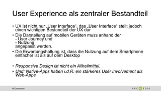 M-Commerce
User Experience als zentraler Bestandteil
• UX ist nicht nur „User Interface“, das „User Interface“ stellt jedoch
einen wichtigen Bestandteil der UX dar
• Die Darstellung auf mobilen Geräten muss anhand der
- User Journey und
- Nutzung
angepasst werden.
• Die Erwartungshaltung ist, dass die Nutzung auf dem Smartphone
einfacher ist als auf dem Desktop
• Responsive Design ist nicht ein Allheilmittel.
• Und: Native-Apps haben i.d.R. ein stärkeres User Involvement als
Web-Apps
 