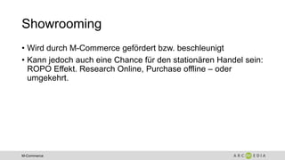 M-Commerce
Showrooming
• Wird durch M-Commerce gefördert bzw. beschleunigt
• Kann jedoch auch eine Chance für den stationären Handel sein:
ROPO Effekt. Research Online, Purchase offline – oder
umgekehrt.
 