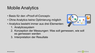 M-Commerce
Mobile Analytics
• Basis für den «Proof-of-Concept»
• Ohne Analytics keine Optimierung möglich
• Analytics besteht immer aus drei Elementen:
1. Analyticssystem
2. Konzeption der Messungen: Was soll gemessen, wie soll
es gemessen werden
3. Interpretation der Resultate
 