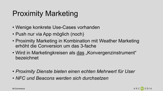 M-Commerce
Proximity Marketing
• Wenige konkrete Use-Cases vorhanden
• Push nur via App möglich (noch)
• Proximity Marketing in Kombination mit Weather Marketing
erhöht die Conversion um das 3-fache
• Wird in Marketingkreisen als das „Konvergenzinstrument“
bezeichnet
• Proximity Dienste bieten einen echten Mehrwert für User
• NFC und Beacons werden sich durchsetzen
 