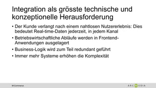 M-Commerce
Integration als grösste technische und
konzeptionelle Herausforderung
• Der Kunde verlangt nach einem nahtlosen Nutzererlebnis: Dies
bedeutet Real-time-Daten jederzeit, in jedem Kanal
• Betriebswirtschaftliche Abläufe werden in Frontend-
Anwendungen ausgelagert
• Business-Logik wird zum Teil redundant geführt
• Immer mehr Systeme erhöhen die Komplexität
 
