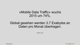 M-Commerce
«Mobile Data Traffic» wuchs
2015 um 74%.
Global gesehen werden 3.7 Exabytes an
Daten pro Monat übertragen.
(Quelle: Cisco)
 