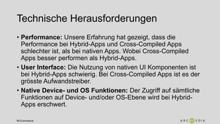 M-Commerce
Technische Herausforderungen
• Performance: Unsere Erfahrung hat gezeigt, dass die
Performance bei Hybrid-Apps und Cross-Compiled Apps
schlechter ist, als bei nativen Apps. Wobei Cross-Compiled
Apps besser performen als Hybrid-Apps.
• User Interface: Die Nutzung von nativen UI Komponenten ist
bei Hybrid-Apps schwierig. Bei Cross-Compiled Apps ist es der
grösste Aufwandstreiber.
• Native Device- und OS Funktionen: Der Zugriff auf sämtliche
Funktionen auf Device- und/oder OS-Ebene wird bei Hybrid-
Apps erschwert.
 