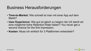 M-Commerce
Business Herausforderungen
• Time-to-Market: Wie schnell ist man mit einer App auf dem
Markt?
• User Experience: Wie gut ist gleich zu beginn die UX damit wir
eine möglichst hohe Retention-Rate haben? You never get a
second chance for the first impression.
• Kosten: Muss ich wirklich für 3 Plattformen entwickeln?
 