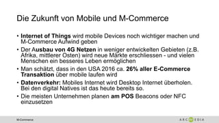 M-Commerce
Die Zukunft von Mobile und M-Commerce
• Internet of Things wird mobile Devices noch wichtiger machen und
M-Commerce Aufwind geben
• Der Ausbau von 4G Netzen in weniger entwickelten Gebieten (z.B.
Afrika, mittlerer Osten) wird neue Märkte erschliessen - und vielen
Menschen ein besseres Leben ermöglichen
• Man schätzt, dass in den USA 2016 ca. 26% aller E-Commerce
Transaktion über mobile laufen wird
• Datenverkehr: Mobiles Internet wird Desktop Internet überholen.
Bei den digital Natives ist das heute bereits so.
• Die meisten Unternehmen planen am POS Beacons oder NFC
einzusetzen
 