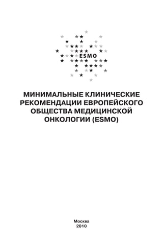 МИНИМАЛЬНЫЕ КЛИНИЧЕСКИЕ
РЕКОМЕНДАЦИИ ЕВРОПЕЙСКОГО
ОБЩЕСТВА МЕДИЦИНСКОЙ
ОНКОЛОГИИ (ESMO)
Москва
2010
 