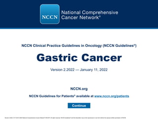 Version 2.2022, 01/11/22 © 2022 National Comprehensive Cancer Network®
(NCCN®
), All rights reserved. NCCN Guidelines®
and this illustration may not be reproduced in any form without the express written permission of NCCN.
NCCN Clinical Practice Guidelines in Oncology (NCCN Guidelines®
)
Gastric Cancer
Version 2.2022 — January 11, 2022
Continue
NCCN.org
NCCN Guidelines for Patients®
available at www.nccn.org/patients
 