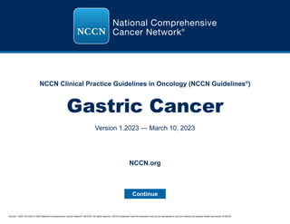 Version 1.2023, 03/10/23 © 2023 National Comprehensive Cancer Network®
(NCCN®
), All rights reserved. NCCN Guidelines®
and this illustration may not be reproduced in any form without the express written permission of NCCN.
NCCN Clinical Practice Guidelines in Oncology (NCCN Guidelines®
)
Gastric Cancer
Version 1.2023 — March 10, 2023
Continue
NCCN.org
 