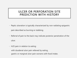 ULCER OR PERFORATION SITE
PREDICTION WITH HISTORY
• Peptic ulceration is typically characterized by non-radiating epigastric
pain described as burning or stabbing.
• Referral of pain to the back may indicate posterior penetration of the
ulcer.
• H/O pain in relation to eating:
with duodenal ulcer pain relieved by eating,
gastric or marginal ulcer pain worsens with food intake.
 