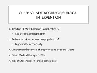 CURRENTINDICATIONFOR SURGICAL
INTERVENTION
1. Bleeding  Most Common Complication 
• 100 per 100.000 population
2. Perforation  11 per 100.000 population 
• highest rate of mortality
3.Obstruction  scarring of prepyloric and duodenal ulcers
4. Failed Medical therapy  PPIs
5. Risk of Malignancy  large gastric ulcers
 