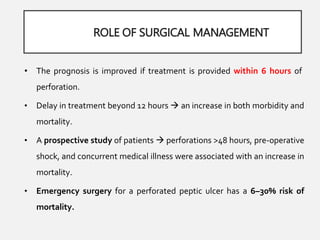 ROLE OF SURGICAL MANAGEMENT
• The prognosis is improved if treatment is provided within 6 hours of
perforation.
• Delay in treatment beyond 12 hours  an increase in both morbidity and
mortality.
• A prospective study of patients  perforations >48 hours, pre-operative
shock, and concurrent medical illness were associated with an increase in
mortality.
• Emergency surgery for a perforated peptic ulcer has a 6–30% risk of
mortality.
 