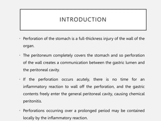 INTRODUCTION
• Perforation of the stomach is a full-thickness injury of the wall of the
organ.
• The peritoneum completely covers the stomach and so perforation
of the wall creates a communication between the gastric lumen and
the peritoneal cavity.
• If the perforation occurs acutely, there is no time for an
inflammatory reaction to wall off the perforation, and the gastric
contents freely enter the general peritoneal cavity, causing chemical
peritonitis.
• Perforations occurring over a prolonged period may be contained
locally by the inflammatory reaction.
 