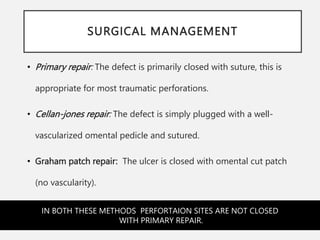 SURGICAL MANAGEMENT
• Primary repair: The defect is primarily closed with suture, this is
appropriate for most traumatic perforations.
• Cellan-jones repair: The defect is simply plugged with a well-
vascularized omental pedicle and sutured.
• Graham patch repair: The ulcer is closed with omental cut patch
(no vascularity).
IN BOTH THESE METHODS PERFORTAION SITES ARE NOT CLOSED
WITH PRIMARY REPAIR.
 