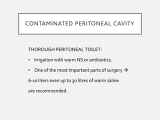 THOROUGH PERITONEAL TOILET:
• Irrigation with warm NS or antibiotics.
• One of the most Important parts of surgery 
6-10 liters even up to 30 litres of warm saline
are recommended.
CONTAMINATED PERITONEAL CAVITY
 