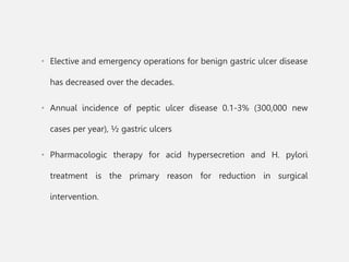 • Elective and emergency operations for benign gastric ulcer disease
has decreased over the decades.
• Annual incidence of peptic ulcer disease 0.1-3% (300,000 new
cases per year), ½ gastric ulcers
• Pharmacologic therapy for acid hypersecretion and H. pylori
treatment is the primary reason for reduction in surgical
intervention.
 