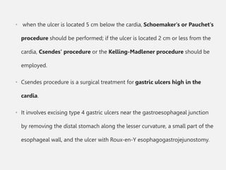• when the ulcer is located 5 cm below the cardia, Schoemaker's or Pauchet's
procedure should be performed; if the ulcer is located 2 cm or less from the
cardia, Csendes' procedure or the Kelling-Madlener procedure should be
employed.
• Csendes procedure is a surgical treatment for gastric ulcers high in the
cardia.
• It involves excising type 4 gastric ulcers near the gastroesophageal junction
by removing the distal stomach along the lesser curvature, a small part of the
esophageal wall, and the ulcer with Roux-en-Y esophagogastrojejunostomy.
 