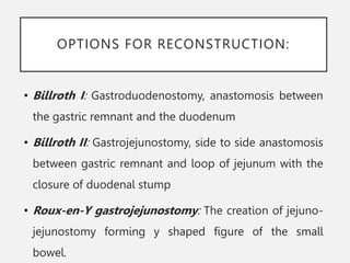 OPTIONS FOR RECONSTRUCTION:
• Billroth I: Gastroduodenostomy, anastomosis between
the gastric remnant and the duodenum
• Billroth II: Gastrojejunostomy, side to side anastomosis
between gastric remnant and loop of jejunum with the
closure of duodenal stump
• Roux-en-Y gastrojejunostomy: The creation of jejuno-
jejunostomy forming y shaped figure of the small
bowel.
 