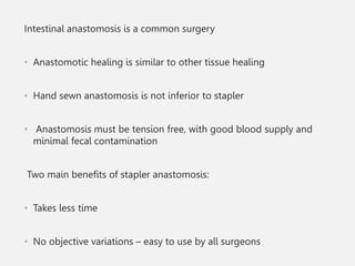 Intestinal anastomosis is a common surgery
• Anastomotic healing is similar to other tissue healing
• Hand sewn anastomosis is not inferior to stapler
• Anastomosis must be tension free, with good blood supply and
minimal fecal contamination
Two main benefits of stapler anastomosis:
• Takes less time
• No objective variations – easy to use by all surgeons
 