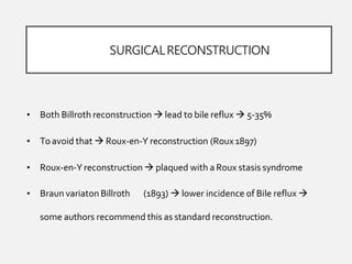 SURGICALRECONSTRUCTION
• Both Billroth reconstruction  lead to bile reflux  5-35%
• Toavoid that  Roux-en-Y reconstruction (Roux1897)
• Roux-en-Yreconstruction  plaqued with a Roux stasis syndrome
• Braun variaton Billroth (1893)  lower incidence of Bile reflux 
some authors recommend this as standard reconstruction.
 