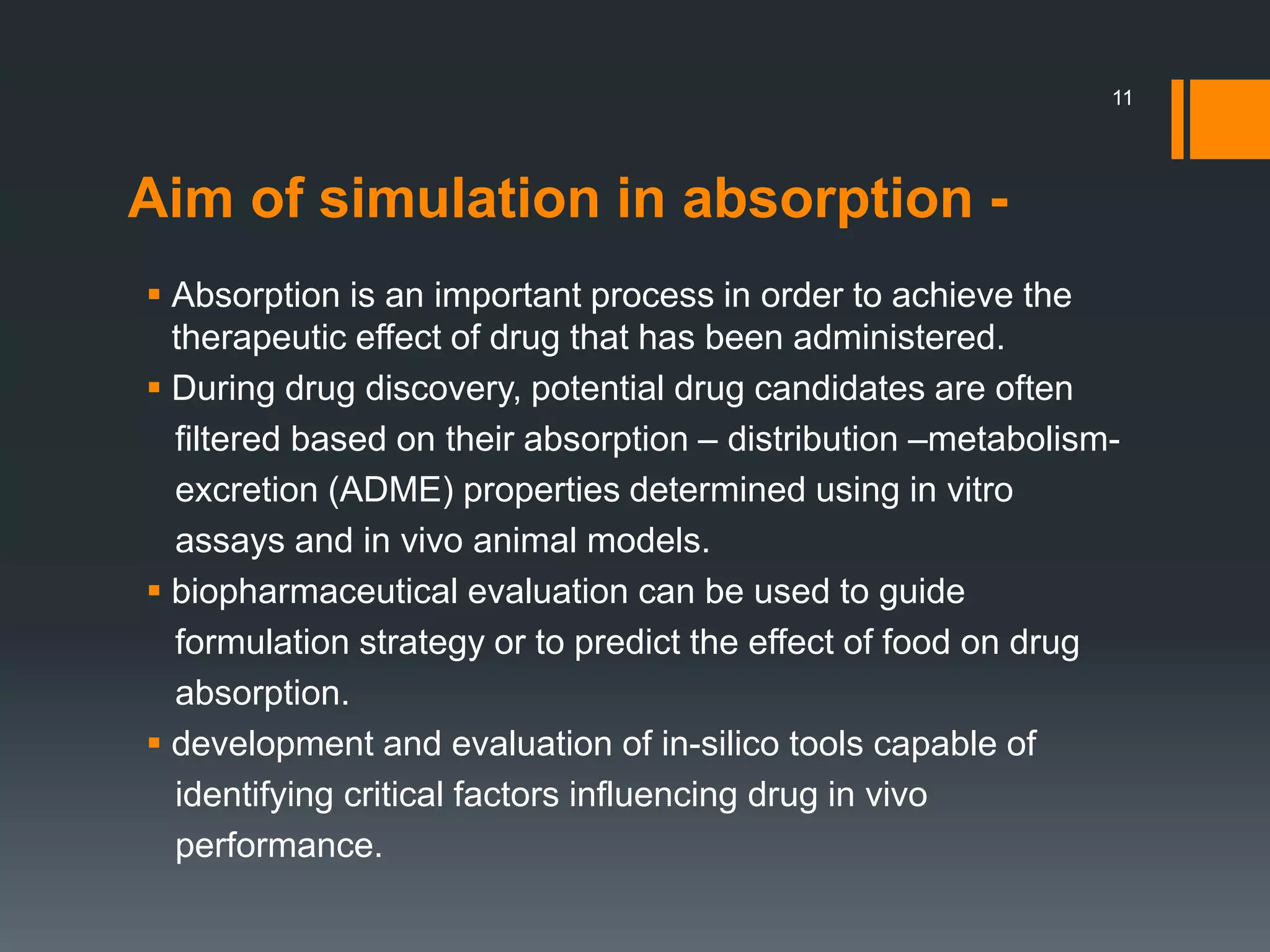 Aim of simulation in absorption -
 Absorption is an important process in order to achieve the
therapeutic effect of drug that has been administered.
 During drug discovery, potential drug candidates are often
filtered based on their absorption – distribution –metabolism-
excretion (ADME) properties determined using in vitro
assays and in vivo animal models.
 biopharmaceutical evaluation can be used to guide
formulation strategy or to predict the effect of food on drug
absorption.
 development and evaluation of in-silico tools capable of
identifying critical factors influencing drug in vivo
performance.
11
 