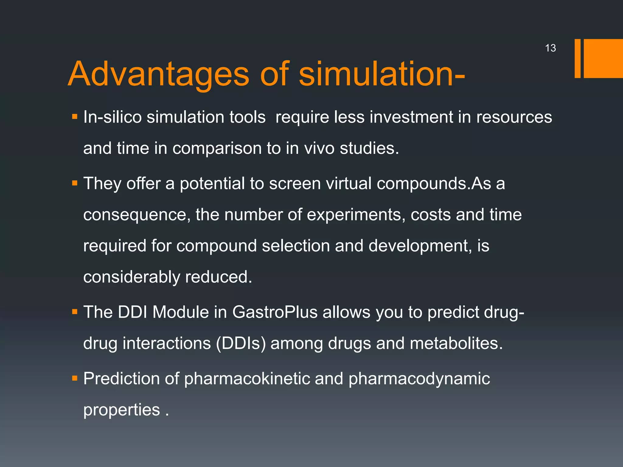 Advantages of simulation-
 In-silico simulation tools require less investment in resources
and time in comparison to in vivo studies.
 They offer a potential to screen virtual compounds.As a
consequence, the number of experiments, costs and time
required for compound selection and development, is
considerably reduced.
 The DDI Module in GastroPlus allows you to predict drug-
drug interactions (DDIs) among drugs and metabolites.
 Prediction of pharmacokinetic and pharmacodynamic
properties .
13
 