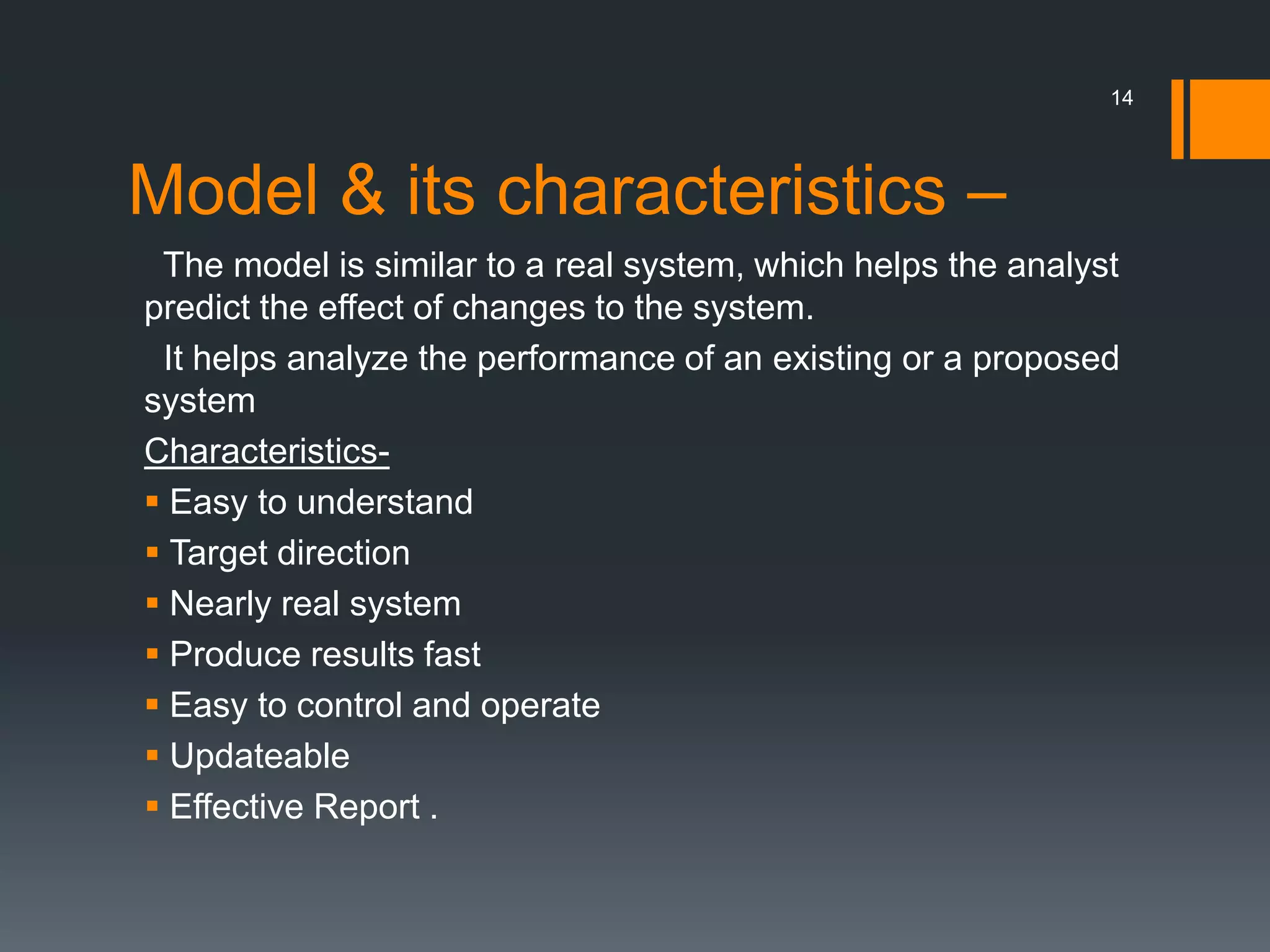 Model & its characteristics –
The model is similar to a real system, which helps the analyst
predict the effect of changes to the system.
It helps analyze the performance of an existing or a proposed
system
Characteristics-
 Easy to understand
 Target direction
 Nearly real system
 Produce results fast
 Easy to control and operate
 Updateable
 Effective Report .
14
 