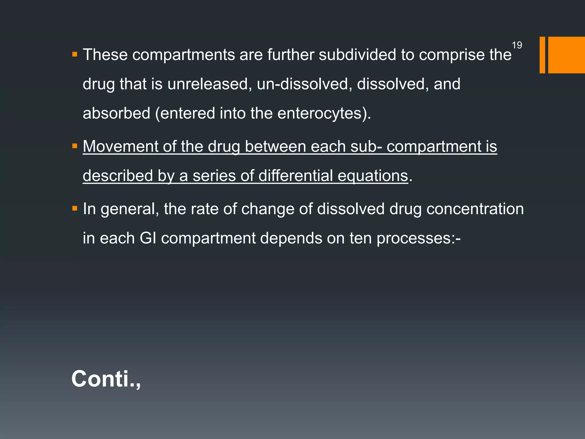  These compartments are further subdivided to comprise the
drug that is unreleased, un-dissolved, dissolved, and
absorbed (entered into the enterocytes).
 Movement of the drug between each sub- compartment is
described by a series of differential equations.
 In general, the rate of change of dissolved drug concentration
in each GI compartment depends on ten processes:-
Conti.,
19
 