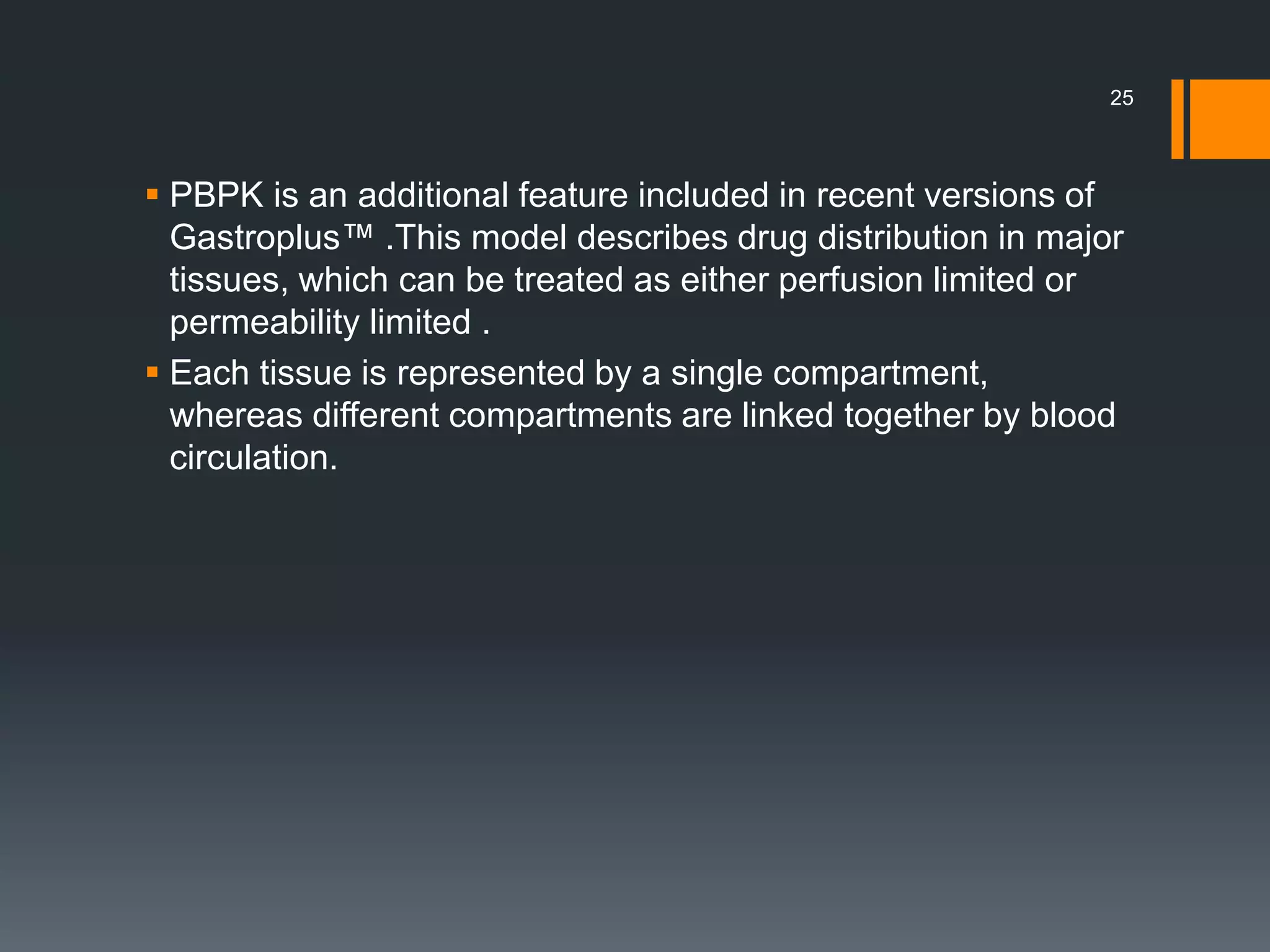  PBPK is an additional feature included in recent versions of
Gastroplus™ .This model describes drug distribution in major
tissues, which can be treated as either perfusion limited or
permeability limited .
 Each tissue is represented by a single compartment,
whereas different compartments are linked together by blood
circulation.
25
 