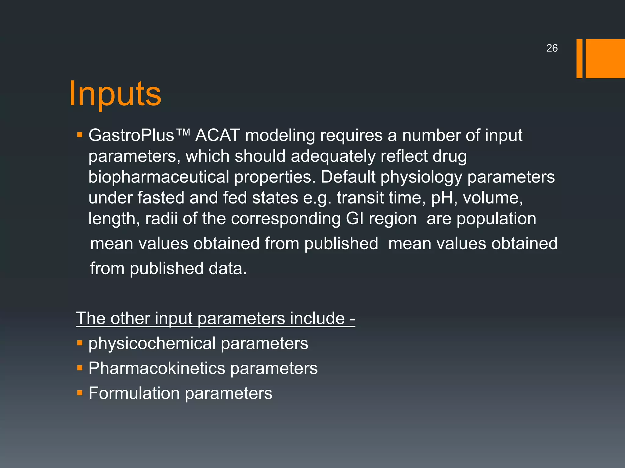 Inputs
 GastroPlus™ ACAT modeling requires a number of input
parameters, which should adequately reflect drug
biopharmaceutical properties. Default physiology parameters
under fasted and fed states e.g. transit time, pH, volume,
length, radii of the corresponding GI region are population
mean values obtained from published mean values obtained
from published data.
The other input parameters include -
 physicochemical parameters
 Pharmacokinetics parameters
 Formulation parameters
26
 