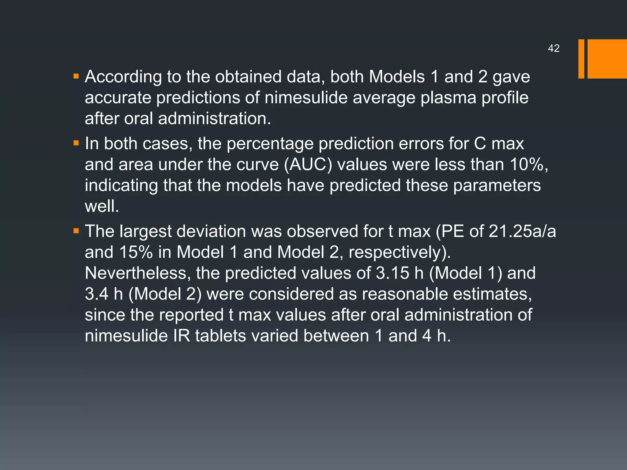  According to the obtained data, both Models 1 and 2 gave
accurate predictions of nimesulide average plasma profile
after oral administration.
 In both cases, the percentage prediction errors for C max
and area under the curve (AUC) values were less than 10%,
indicating that the models have predicted these parameters
well.
 The largest deviation was observed for t max (PE of 21.25a/a
and 15% in Model 1 and Model 2, respectively).
Nevertheless, the predicted values of 3.15 h (Model 1) and
3.4 h (Model 2) were considered as reasonable estimates,
since the reported t max values after oral administration of
nimesulide IR tablets varied between 1 and 4 h.
42
 