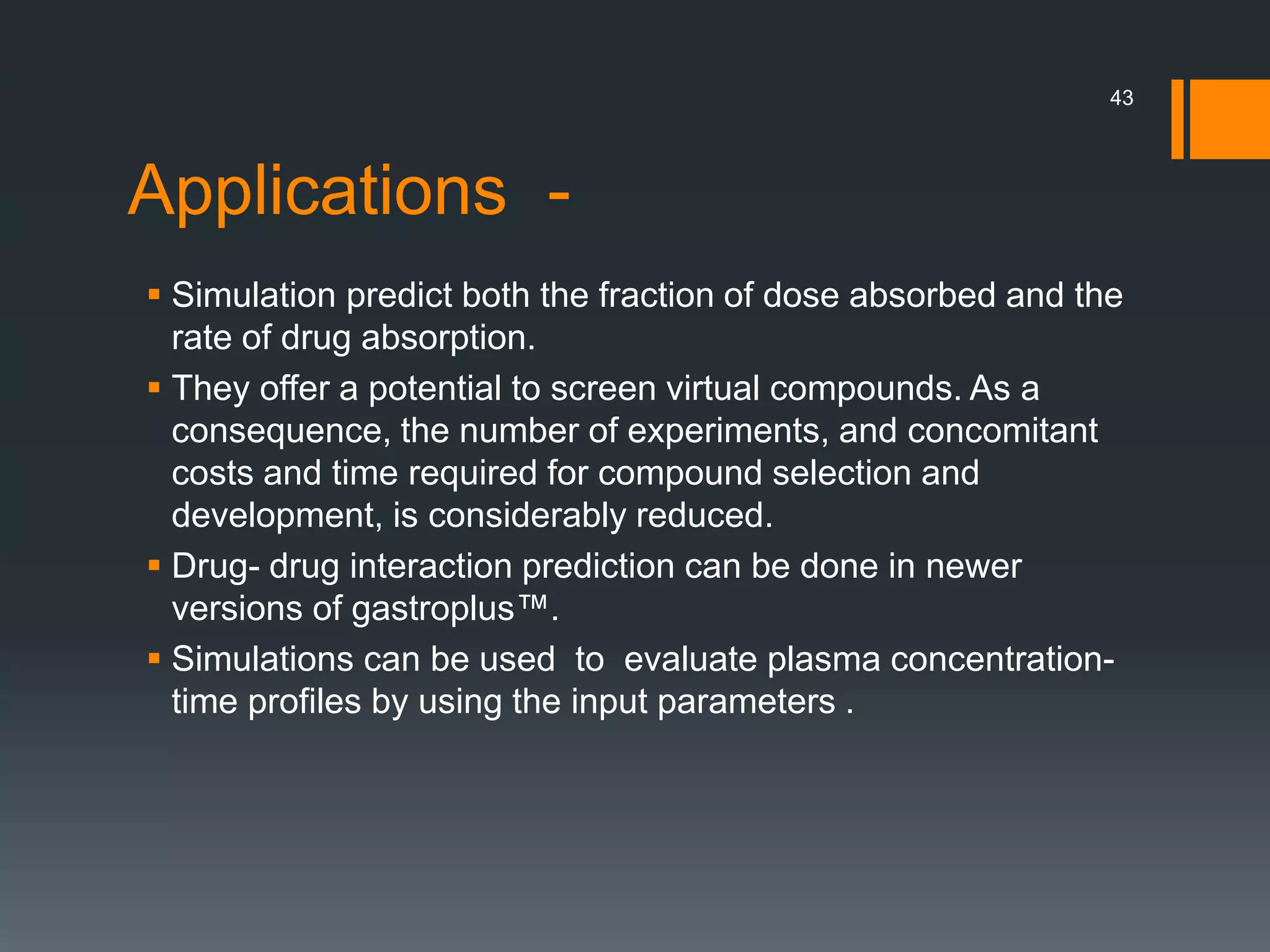 Applications -
 Simulation predict both the fraction of dose absorbed and the
rate of drug absorption.
 They offer a potential to screen virtual compounds. As a
consequence, the number of experiments, and concomitant
costs and time required for compound selection and
development, is considerably reduced.
 Drug- drug interaction prediction can be done in newer
versions of gastroplus™.
 Simulations can be used to evaluate plasma concentration-
time profiles by using the input parameters .
43
 