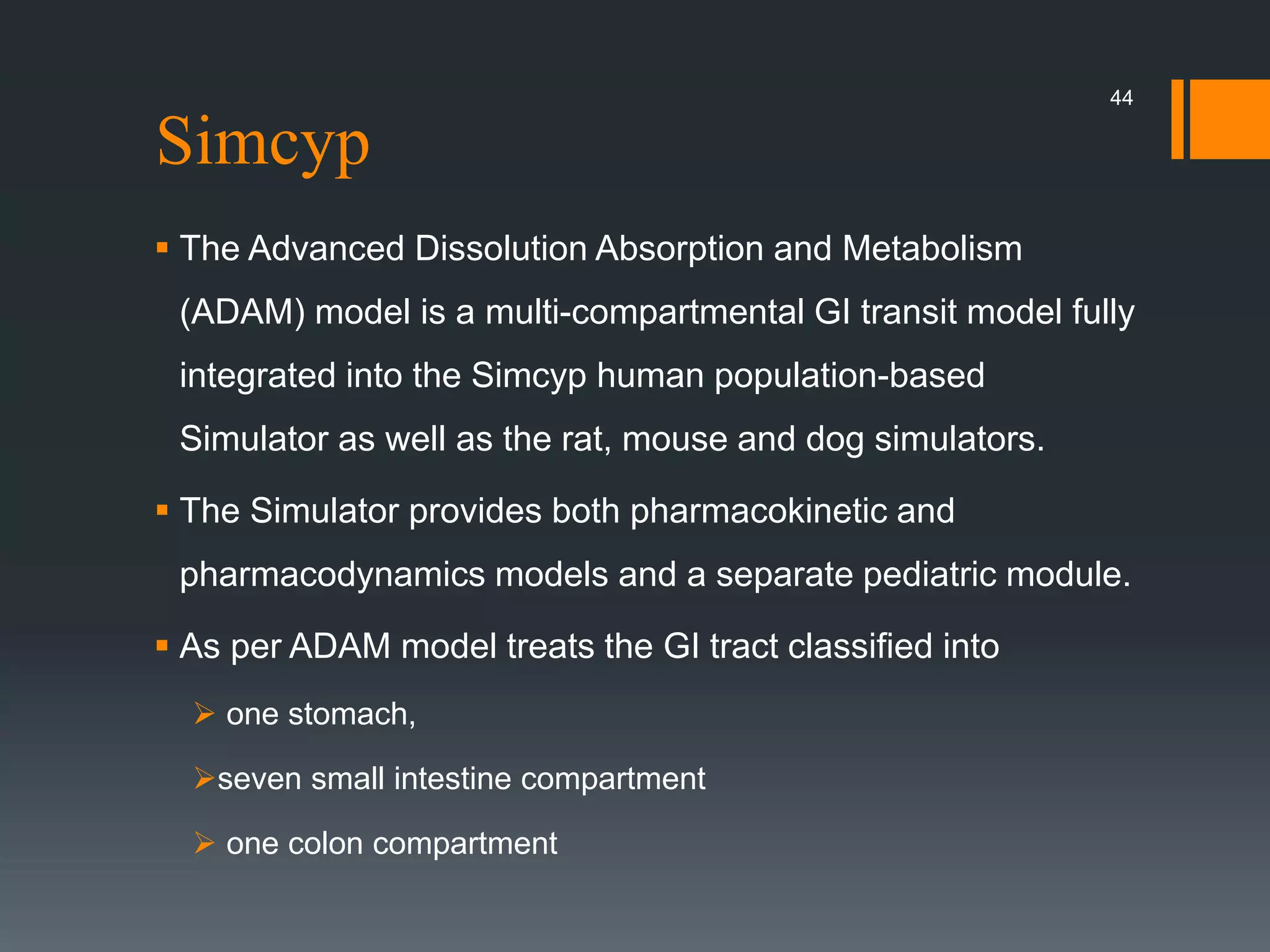 Simcyp
 The Advanced Dissolution Absorption and Metabolism
(ADAM) model is a multi-compartmental GI transit model fully
integrated into the Simcyp human population-based
Simulator as well as the rat, mouse and dog simulators.
 The Simulator provides both pharmacokinetic and
pharmacodynamics models and a separate pediatric module.
 As per ADAM model treats the GI tract classified into
 one stomach,
seven small intestine compartment
 one colon compartment
44
 