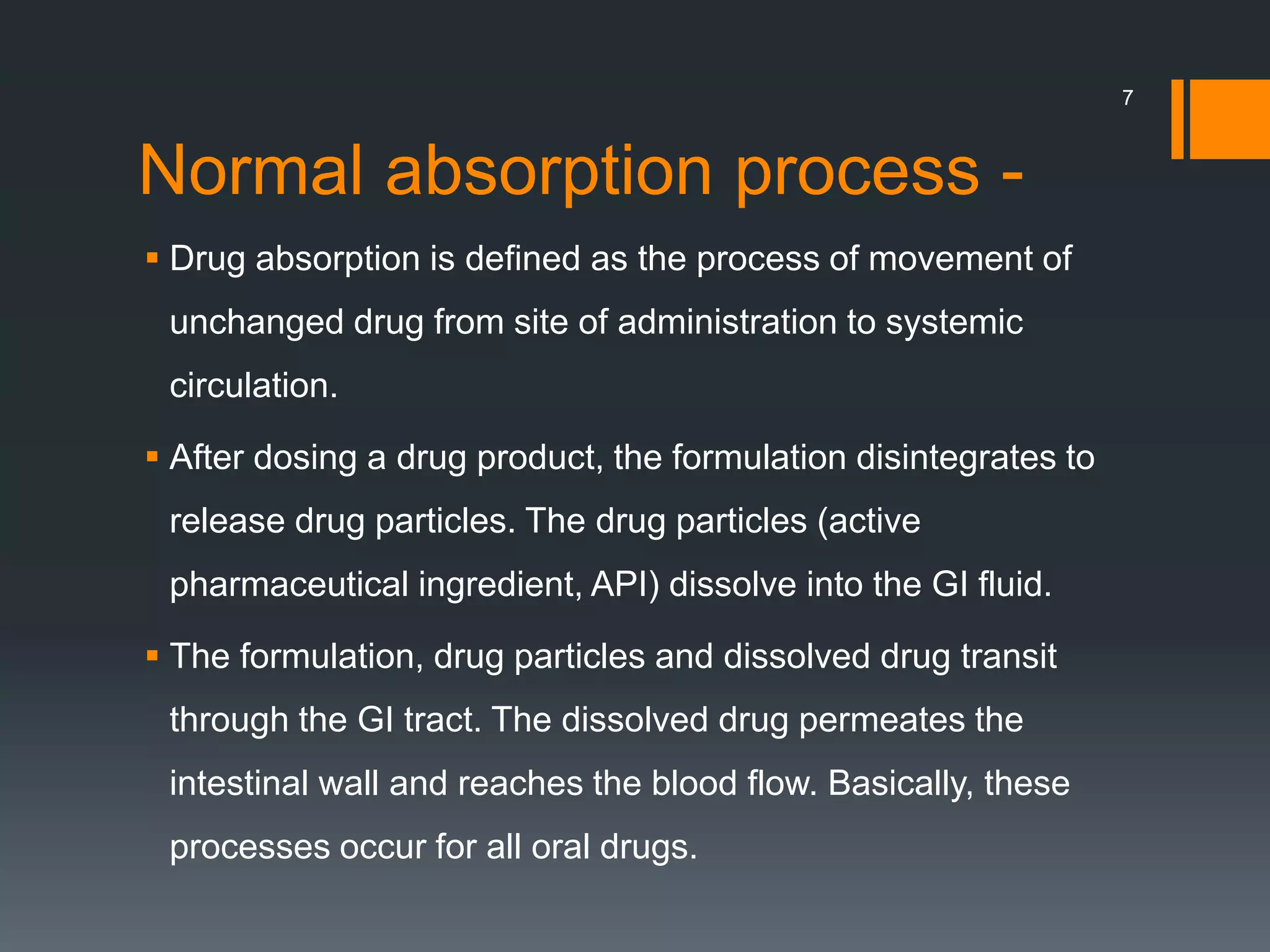 Normal absorption process -
 Drug absorption is defined as the process of movement of
unchanged drug from site of administration to systemic
circulation.
 After dosing a drug product, the formulation disintegrates to
release drug particles. The drug particles (active
pharmaceutical ingredient, API) dissolve into the GI fluid.
 The formulation, drug particles and dissolved drug transit
through the GI tract. The dissolved drug permeates the
intestinal wall and reaches the blood flow. Basically, these
processes occur for all oral drugs.
7
 
