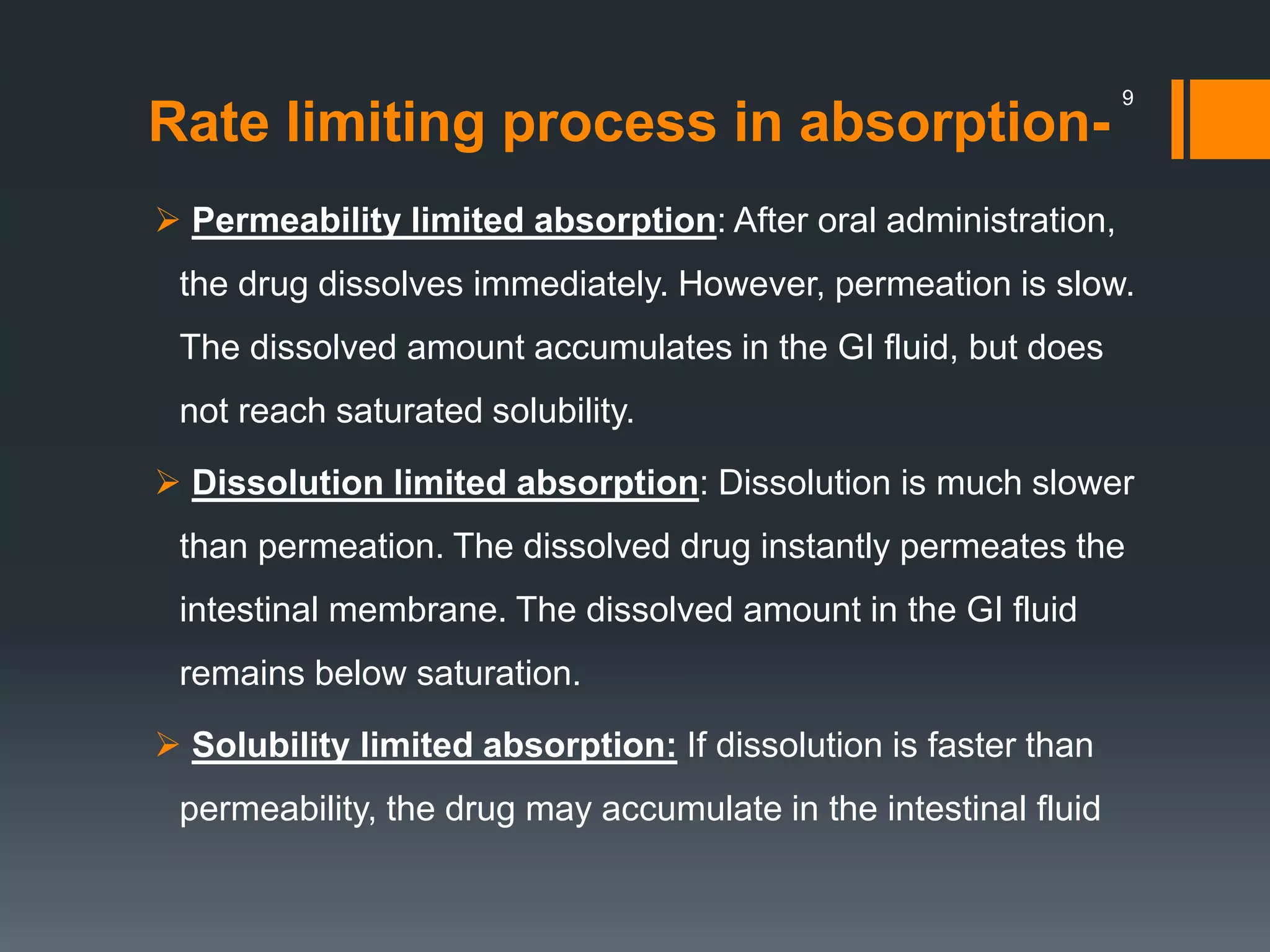 Rate limiting process in absorption-
 Permeability limited absorption: After oral administration,
the drug dissolves immediately. However, permeation is slow.
The dissolved amount accumulates in the GI fluid, but does
not reach saturated solubility.
 Dissolution limited absorption: Dissolution is much slower
than permeation. The dissolved drug instantly permeates the
intestinal membrane. The dissolved amount in the GI fluid
remains below saturation.
 Solubility limited absorption: If dissolution is faster than
permeability, the drug may accumulate in the intestinal fluid
9
 
