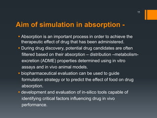 Aim of simulation in absorption -
 Absorption is an important process in order to achieve the
therapeutic effect of drug that has been administered.
 During drug discovery, potential drug candidates are often
filtered based on their absorption – distribution –metabolism-
excretion (ADME) properties determined using in vitro
assays and in vivo animal models.
 biopharmaceutical evaluation can be used to guide
formulation strategy or to predict the effect of food on drug
absorption.
 development and evaluation of in-silico tools capable of
identifying critical factors influencing drug in vivo
performance.
11
 