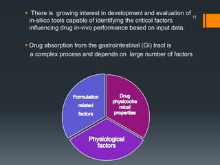  There is growing interest in development and evaluation of
in-silico tools capable of identifying the critical factors
influencing drug in-vivo performance based on input data.
 Drug absorption from the gastrointestinal (GI) tract is
a complex process and depends on large number of factors
12
 