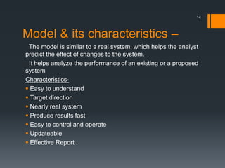 Model & its characteristics –
The model is similar to a real system, which helps the analyst
predict the effect of changes to the system.
It helps analyze the performance of an existing or a proposed
system
Characteristics-
 Easy to understand
 Target direction
 Nearly real system
 Produce results fast
 Easy to control and operate
 Updateable
 Effective Report .
14
 