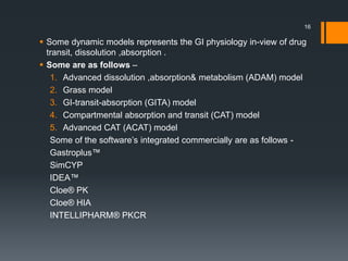 Some dynamic models represents the GI physiology in-view of drug
transit, dissolution ,absorption .
 Some are as follows –
1. Advanced dissolution ,absorption& metabolism (ADAM) model
2. Grass model
3. GI-transit-absorption (GITA) model
4. Compartmental absorption and transit (CAT) model
5. Advanced CAT (ACAT) model
Some of the software’s integrated commercially are as follows -
Gastroplus™
SimCYP
IDEA™
Cloe® PK
Cloe® HIA
INTELLIPHARM® PKCR
16
 