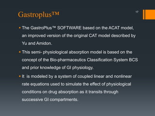 Gastroplus™
 The GastroPlus™ SOFTWARE based on the ACAT model,
an improved version of the original CAT model described by
Yu and Amidon.
 This semi- physiological absorption model is based on the
concept of the Bio-pharmaceutics Classification System BCS
and prior knowledge of GI physiology.
 It is modeled by a system of coupled linear and nonlinear
rate equations used to simulate the effect of physiological
conditions on drug absorption as it transits through
successive GI compartments.
17
 