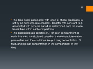  The time scale associated with each of these processes is
set by an adequate rate constant. Transfer rate constant (k t),
associated with lumenal transit, is determined from the mean
transit time within each compartment.
 The dissolution rate constant (kd) for each compartment at
each time step is calculated based on the relevant formulation
parameters and the conditions like pH, drug concentration, %
fluid, and bile salt concentration in the compartment at that
time
22
 