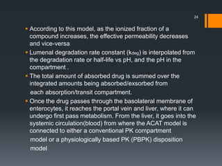  According to this model, as the ionized fraction of a
compound increases, the effective permeability decreases
and vice-versa
 Lumenal degradation rate constant (kdeg) is interpolated from
the degradation rate or half-life vs pH, and the pH in the
compartment .
 The total amount of absorbed drug is summed over the
integrated amounts being absorbed/exsorbed from
each absorption/transit compartment.
 Once the drug passes through the basolateral membrane of
enterocytes, it reaches the portal vein and liver, where it can
undergo first pass metabolism. From the liver, it goes into the
systemic circulation(blood) from where the ACAT model is
connected to either a conventional PK compartment
model or a physiologically based PK (PBPK) disposition
model
24
 