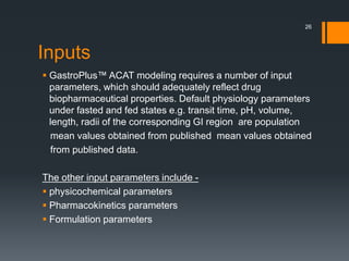 Inputs
 GastroPlus™ ACAT modeling requires a number of input
parameters, which should adequately reflect drug
biopharmaceutical properties. Default physiology parameters
under fasted and fed states e.g. transit time, pH, volume,
length, radii of the corresponding GI region are population
mean values obtained from published mean values obtained
from published data.
The other input parameters include -
 physicochemical parameters
 Pharmacokinetics parameters
 Formulation parameters
26
 