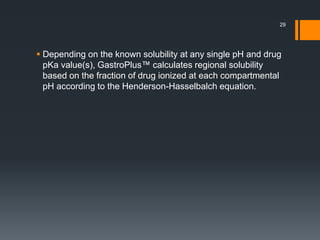  Depending on the known solubility at any single pH and drug
pKa value(s), GastroPlus™ calculates regional solubility
based on the fraction of drug ionized at each compartmental
pH according to the Henderson-Hasselbalch equation.
29
 