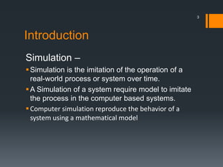 Introduction
Simulation –
Simulation is the imitation of the operation of a
real-world process or system over time.
A Simulation of a system require model to imitate
the process in the computer based systems.
Computer simulation reproduce the behavior of a
system using a mathematical model
3
 
